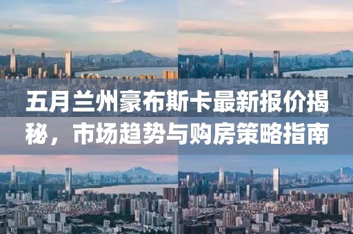 五月蘭州豪布斯卡最新報(bào)價(jià)揭秘，市場(chǎng)趨勢(shì)與購(gòu)房策略指南