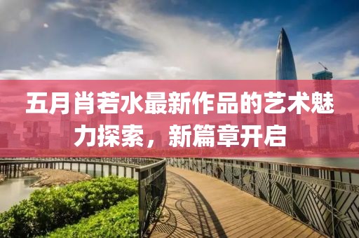 五月肖若水最新作品的藝術(shù)魅力探索，新篇章開啟