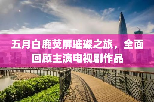 五月白鹿熒屏璀璨之旅，全面回顧主演電視劇作品