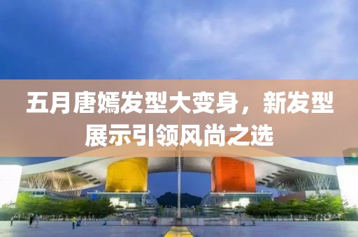五月唐嫣發(fā)型大變身，新發(fā)型展示引領(lǐng)風(fēng)尚之選