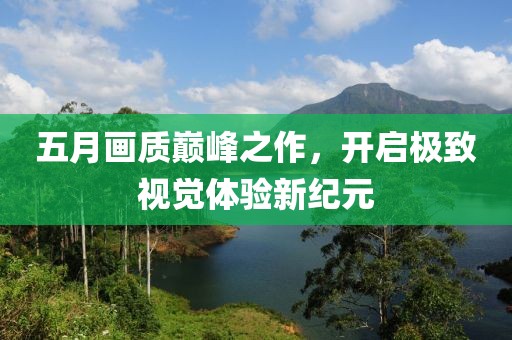 五月畫質(zhì)巔峰之作，開啟極致視覺體驗(yàn)新紀(jì)元