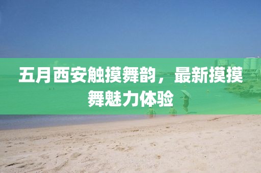 五月西安觸摸舞韻，最新摸摸舞魅力體驗(yàn)