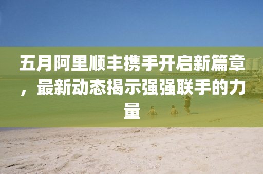 五月阿里順豐攜手開啟新篇章，最新動(dòng)態(tài)揭示強(qiáng)強(qiáng)聯(lián)手的力量