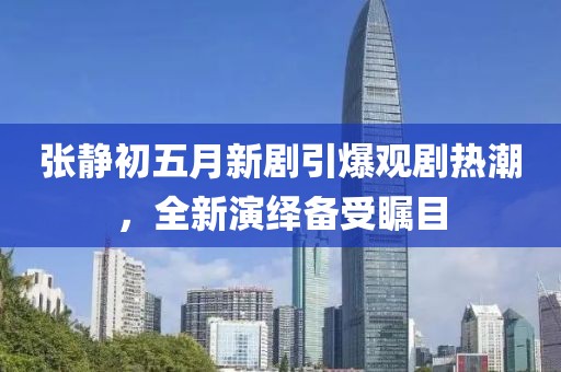 張靜初五月新劇引爆觀劇熱潮，全新演繹備受矚目