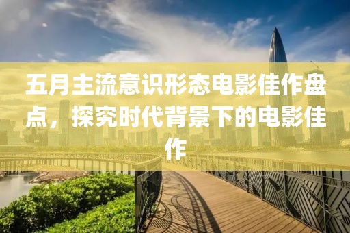 五月主流意識(shí)形態(tài)電影佳作盤(pán)點(diǎn)，探究時(shí)代背景下的電影佳作