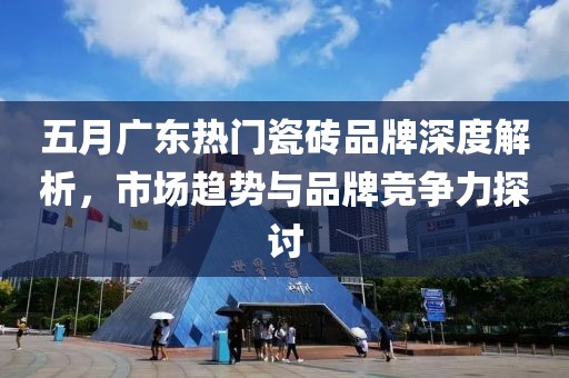 五月廣東熱門(mén)瓷磚品牌深度解析，市場(chǎng)趨勢(shì)與品牌競(jìng)爭(zhēng)力探討