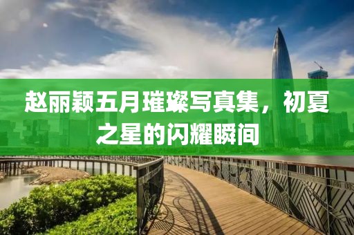 趙麗穎五月璀璨寫(xiě)真集，初夏之星的閃耀瞬間