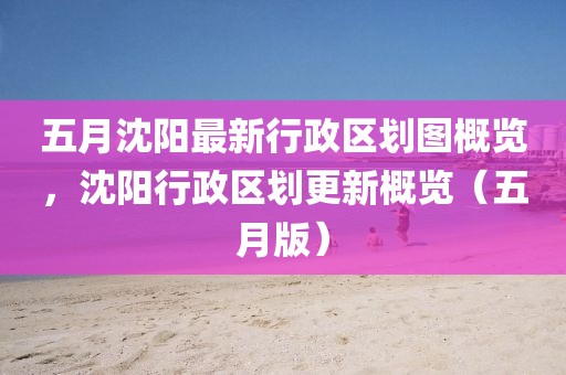 五月沈陽(yáng)最新行政區(qū)劃圖概覽，沈陽(yáng)行政區(qū)劃更新概覽（五月版）