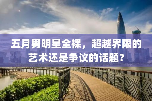 五月男明星全裸，超越界限的藝術(shù)還是爭(zhēng)議的話題？