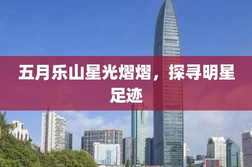 五月樂山星光熠熠，探尋明星足跡