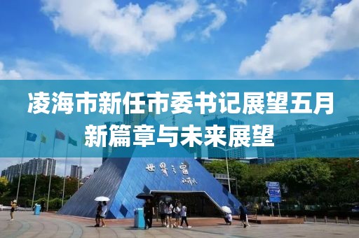 凌海市新任市委書記展望五月新篇章與未來展望
