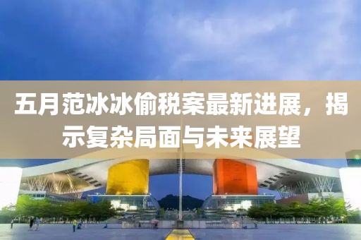 五月范冰冰偷稅案最新進展，揭示復雜局面與未來展望