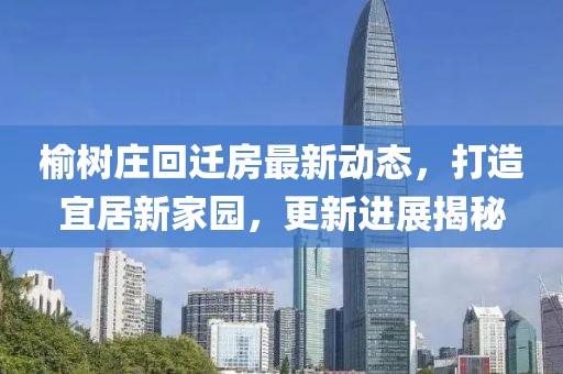 榆樹莊回遷房最新動態(tài)，打造宜居新家園，更新進(jìn)展揭秘