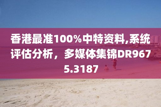 香港最準(zhǔn)100%中特資料,系統(tǒng)評(píng)估分析，多媒體集錦DR9675.3187